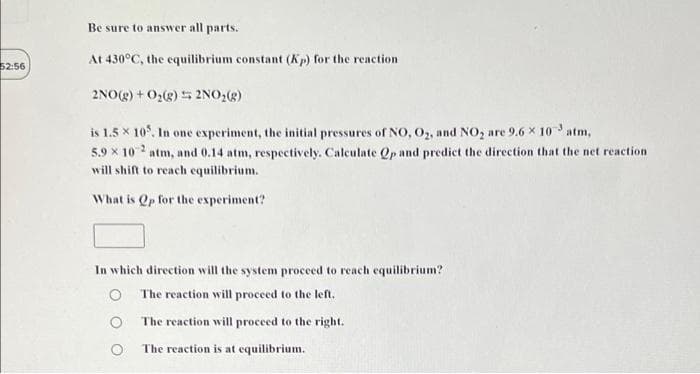 Be sure to answer all parts.
At 430°C, the equilibrium constant (Kp) for the reaction
52:56
2NO(g) + O2(g) 5 2NO,(g)
is 1.5 x 10. In one experiment, the initial pressures of NO, 0, and NO, are 9.6 × 10 atm,
5.9 x 10 2 atm, and 0.14 atm, respectively. Calculate Qp and predict the direction that the net reaction
will shift to reach equilibrium.
What is Qp for the experiment?
In which direction will the system proceed to reach equilibrium?
The reaction will proceed to the left.
The reaction will proceed to the right.
The reaction is at equilibrium.
