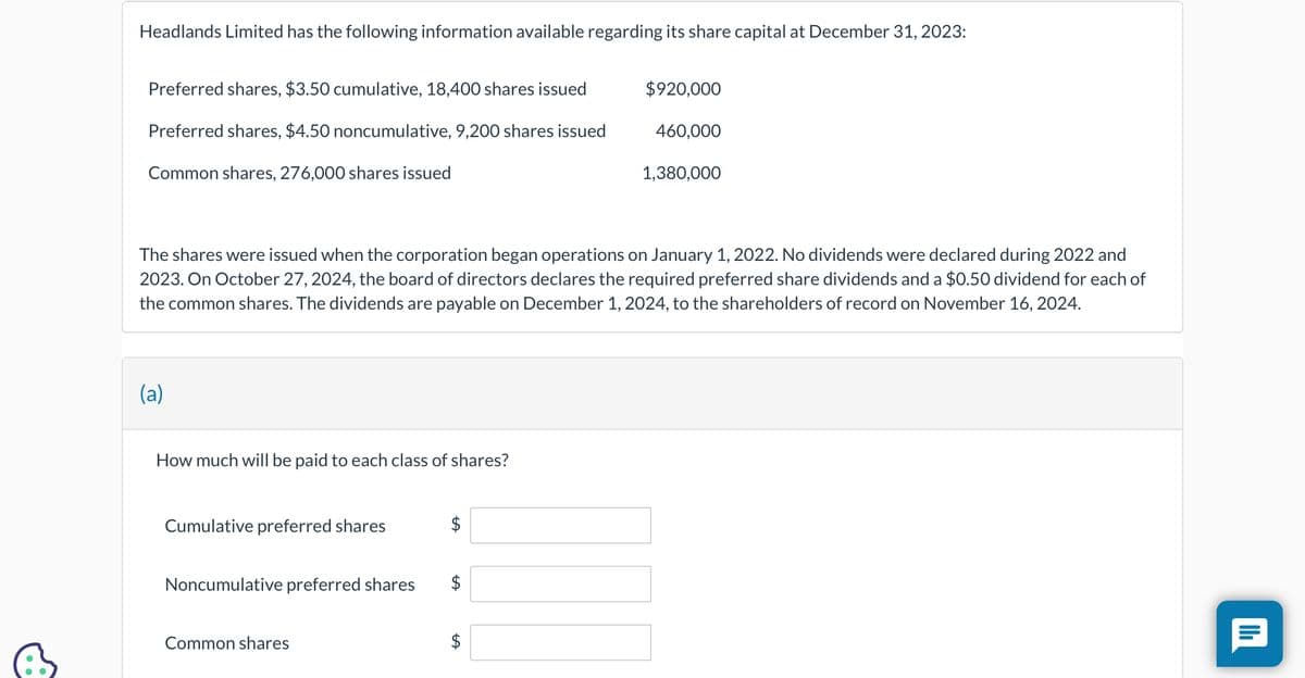 Headlands Limited has the following information available regarding its share capital at December 31, 2023:
Preferred shares, $3.50 cumulative, 18,400 shares issued
Preferred shares, $4.50 noncumulative, 9,200 shares issued
Common shares, 276,000 shares issued
(a)
How much will be paid to each class of shares?
The shares were issued when the corporation began operations on January 1, 2022. No dividends were declared dur 2022 and
2023. On October 27, 2024, the board of directors declares the required preferred share dividends and a $0.50 dividend for each of
the common shares. The dividends are payable on December 1, 2024, to the shareholders of record on November 16, 2024.
Cumulative preferred shares
Noncumulative preferred shares
Common shares
$
$
$920,000
LA
460,000
1,380,000
|||