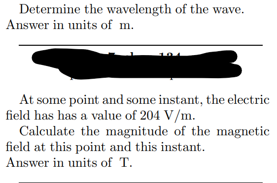 Determine the wavelength of the wave.
Answer in units of m.
101
At some point and some instant, the electric
field has has a value of 204 V/m.
Calculate the magnitude of the magnetic
field at this point and this instant.
Answer in units of T.