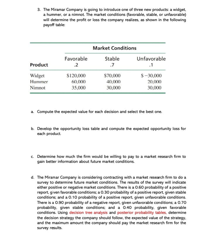 3. The Miramar Company is going to introduce one of three new products: a widget,
a hummer, or a nimnot. The market conditions (favorable, stable, or unfavorable)
will determine the profit or loss the company realizes, as shown in the following
payoff table:
Market Conditions
Favorable
Stable
Unfavorable
Product
.2
.7
.1
Widget
$120,000
$70,000
$-30,000
Hummer
60,000
40,000
20,000
Nimnot
35,000
30,000
30,000
a. Compute the expected value for each decision and select the best one.
b. Develop the opportunity loss table and compute the expected opportunity loss for
each product.
c. Determine how much the firm would be willing to pay to a market research firm to
gain better information about future market conditions.
d. The Miramar Company is considering contracting with a market research firm to do a
survey to determine future market conditions. The results of the survey will indicate
either positive or negative market conditions. There is a 0.60 probability of a positive
report, given favorable conditions; a O.30 probability of a positive report, given stable
conditions; and a 0.10 probability of a positive report, given unfavorable conditions.
There is a 0.90 probability of a negative report, given unfavorable conditions; a 0.70
probability, given stable conditions; and a 0.40 probability, given favorable
conditions. Using decision tree analysis and posterior probability tables, determine
the decision strategy the company should follow, the expected value of the strategy,
and the maximum amount the company should pay the market research firm for the
survey results.
