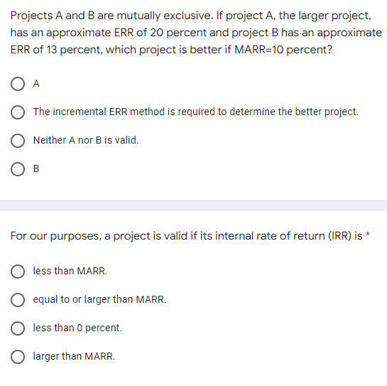 Projects A and B are mutually exclusive. If project A, the larger project,
has an approximate ERR of 20 percent and project B has an approximate
ERR of 13 percent, which project is better if MARR=10 percent?
O A
The incremental ERR method is required to determine the better project.
Neither A nor B is valid.
B
*
For our purposes, a project is valid if its internal rate of return (IRR) is
less than MARR.
equal to or larger than MARR.
less than 0 percent.
larger than MARR.