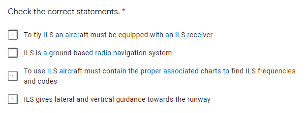 Check the correct statements. *
To fly ILS an aircraft must be equipped with an ILS receiver
ILS is a ground based radio navigation system
To use ILS aircraft must contain the proper associated charts to find ILS frequencies
and codes
ILS gives lateral and vertical guidance towards the runway