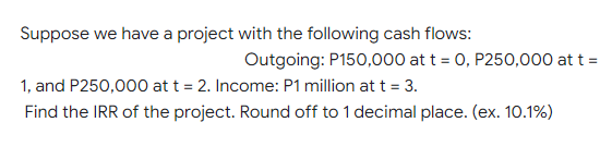 Suppose we have a project with the following cash flows:
Outgoing: P150,000 at t = 0, P250,000 at t =
1, and P250,000 at t = 2. Income: P1 million at t = 3.
Find the IRR of the project. Round off to 1 decimal place. (ex. 10.1%)