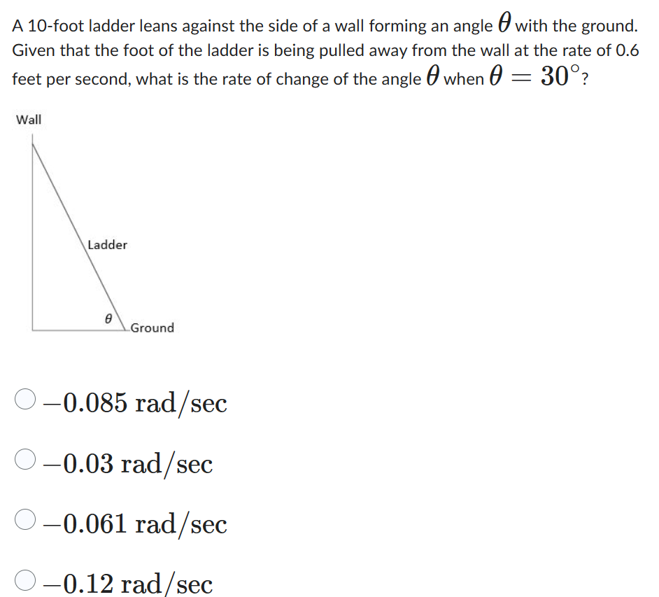 A 10-foot ladder leans against the side of a wall forming an angle with the ground.
Given that the foot of the ladder is being pulled away from the wall at the rate of 0.6
feet per second, what is the rate of change of the angle when 0 = 30°?
Wall
Ladder
0
Ground
O-0.085 rad/sec
○ -0.03 rad/sec
O-0.061 rad/sec
–0.12 rad/sec