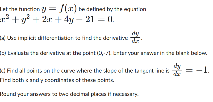 Let the function y = f(x) be defined by the equation
x² + y² + 2x + 4y − 21 = 0.
dy
(a) Use implicit differentiation to find the derivative dx
(b) Evaluate the derivative at the point (0,-7). Enter your answer in the blank below.
−1.
dy
(c) Find all points on the curve where the slope of the tangent line is
dx
Find both x and y coordinates of these points.
Round your answers to two decimal places if necessary.