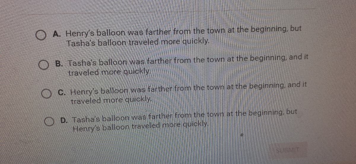 O A. Henry's balloon was farther from the town at the beginning, but
Tasha's balloon traveled more quickly
O B. Tasha's balloon was farther from the town at the beginning, and it
traveled more quickly.
O C. Henry's balloon was farther from the town at the beginning, and it
traveled more quickly
OP Tasha's balloon was farther from the town at the beginning, but
Henry's balleon traveled more quickly
SUBMIT
