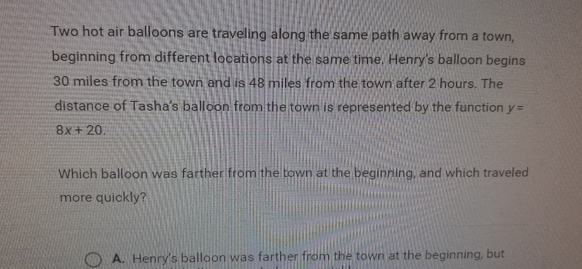 Two hot air balloons are travellng along the same path away from a town,
beginning from different locations at the same time, Henry's balloon begins
30 miles from the town and is 48 miles from the town after 2 hours. The
distance of Tasha's balloon from the town is represented by the function y =
8x+20,
Which balloon was farther from the town at the beginning, and which traveled
more quickly?
A. Henry's balloon was farther from the town at the beginning, but
