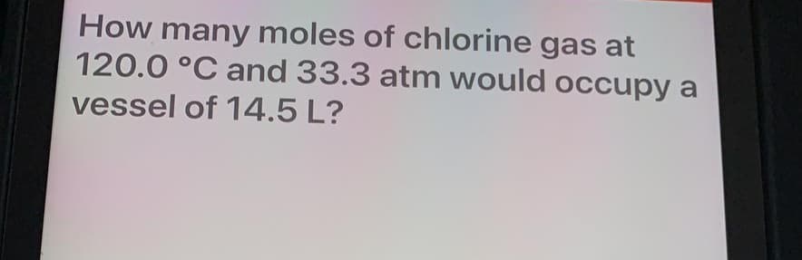 How many moles of chlorine gas at
120.0 °C and 33.3 atm would occupy a
vessel of 14.5 L?
