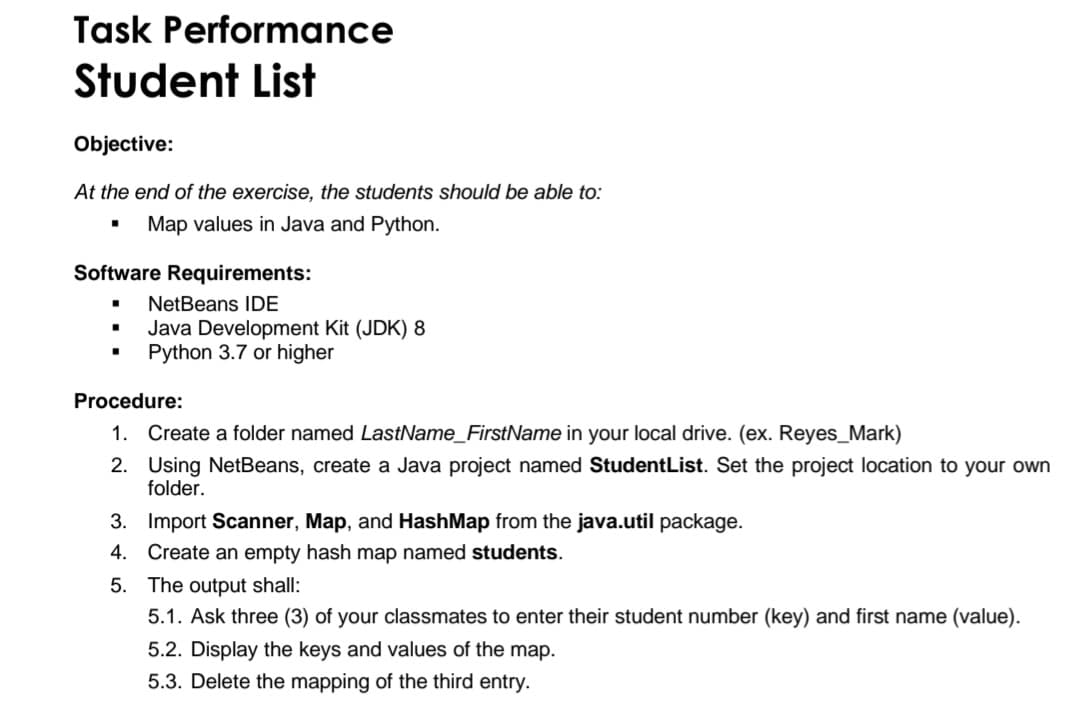 Task Performance
Student List
Objective:
At the end of the exercise, the students should be able to:
Map values in Java and Python.
Software Requirements:
NetBeans IDE
Java Development Kit (JDK) 8
Python 3.7 or higher
Procedure:
1. Create a folder named LastName_FirstName in your local drive. (ex. Reyes_Mark)
2. Using NetBeans, create a Java project named StudentList. Set the project location to your own
folder.
3. Import Scanner, Map, and HashMap from the java.util package.
4. Create an empty hash map named students.
5. The output shall:
5.1. Ask three (3) of your classmates to enter their student number (key) and first name (value).
5.2. Display the keys and values
the map.
5.3. Delete the mapping of the third entry.
