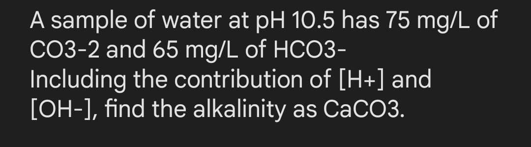 A sample of water at pH 10.5 has 75 mg/L of
CO3-2 and 65 mg/L of HCO3-
Including the contribution of [H+] and
[OH-], find the alkalinity as CaCO3.
