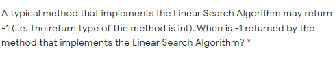 A typical method that implements the Linear Search Algorithm may return
-1 (i.e. The return type of the method is int). When is -1 returned by the
method that implements the Linear Search Algorithm? *
