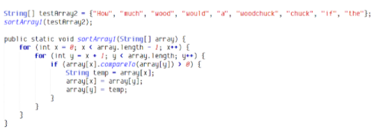 String(] testArray2 - {"Hou", "much", "wood", "Mould", "a", "woodchuck", "chuck", "If", "the"};
sortarray! (testArray2);
public static void sortArrayt(String) array) {
for (int x - 8; x < array. Tength - 1; x++) {
for (int y - x:l; y< array. length; ye) {
if (array[x].compareTo(arrayly]) > 8) {
String temp - array[x];
arrayfx] - array[yi;
arrayly) - temp;
