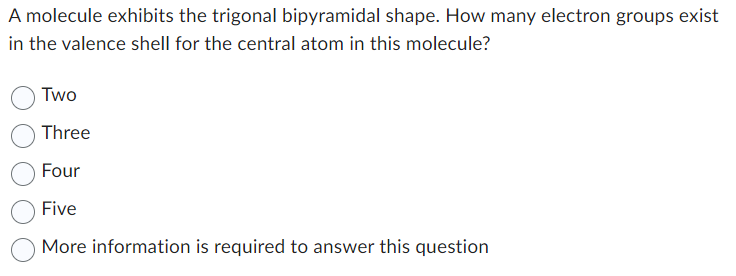 A molecule exhibits the trigonal bipyramidal shape. How many electron groups exist
in the valence shell for the central atom in this molecule?
Two
Three
Four
Five
More information is required to answer this question