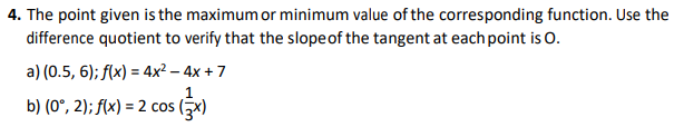 4. The point given is the maximum or minimum value of the corresponding function. Use the
difference quotient to verify that the slope of the tangent at each point is O.
a) (0.5, 6); f(x) = 4x² - 4x + 7
1
b) (0°, 2); f(x) = 2 cos(x)