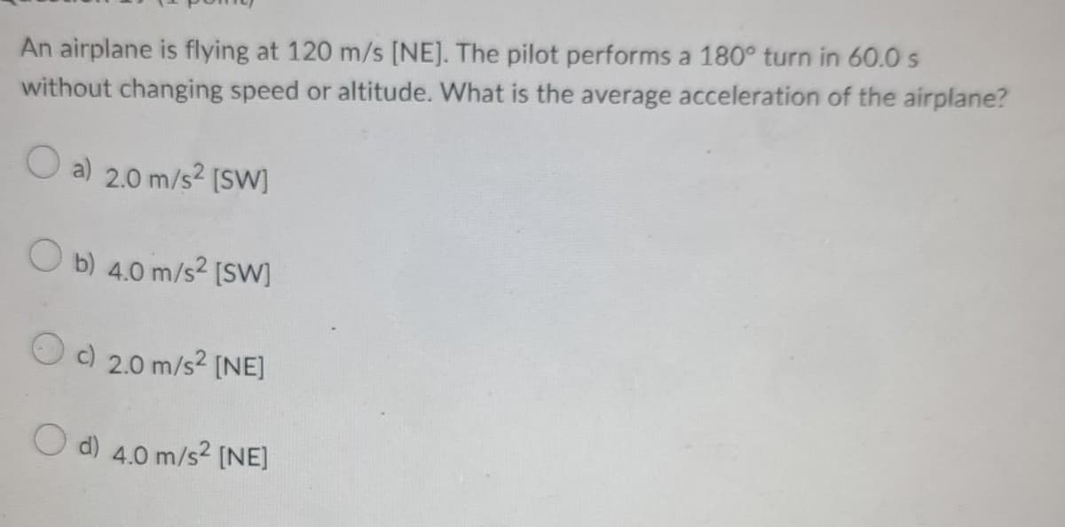 An airplane is flying at 120 m/s [NE]. The pilot performs a 180° turn in 60.0 s
without changing speed or altitude. What is the average acceleration of the airplane?
Oa) 2.0 m/s² [SW]
Ob) 4.0 m/s² [SW]
c) 2.0 m/s² [NE]
Od) 4.0 m/s² [NE]