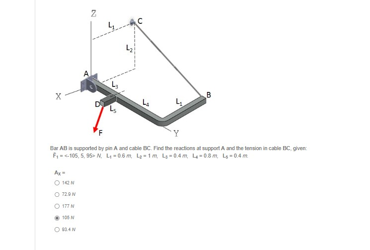 X
Ax =
O 142 N
O 72.9 N
O 177 N
N
A
O 93.4 N
Z
D
4
43
L5
N
C
L4
F
Bar AB is supported by pin A and cable BC. Find the reactions at support A and the tension in cable BC, given:
F₁ = <-105, 5, 95> N, L₁=0.6 m, L₂=1m, Ls=0.4 m, L4=0.8 m, Ls = 0.4 m.
4
B