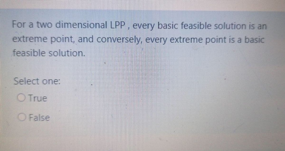 For a two dimensional LPP, every basic feasible solution is an
extreme point, and conversely every extreme point is a basic
feasible solution.
Select one:
O True
O False
