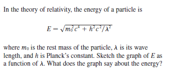In the theory of relativity, the energy of a particle is
E = /mở c* + h*c*/X²
where mo is the rest mass of the particle, A is its wave
length, and h is Planck's constant. Sketch the graph of E as
a function of A. What does the graph say about the energy?
