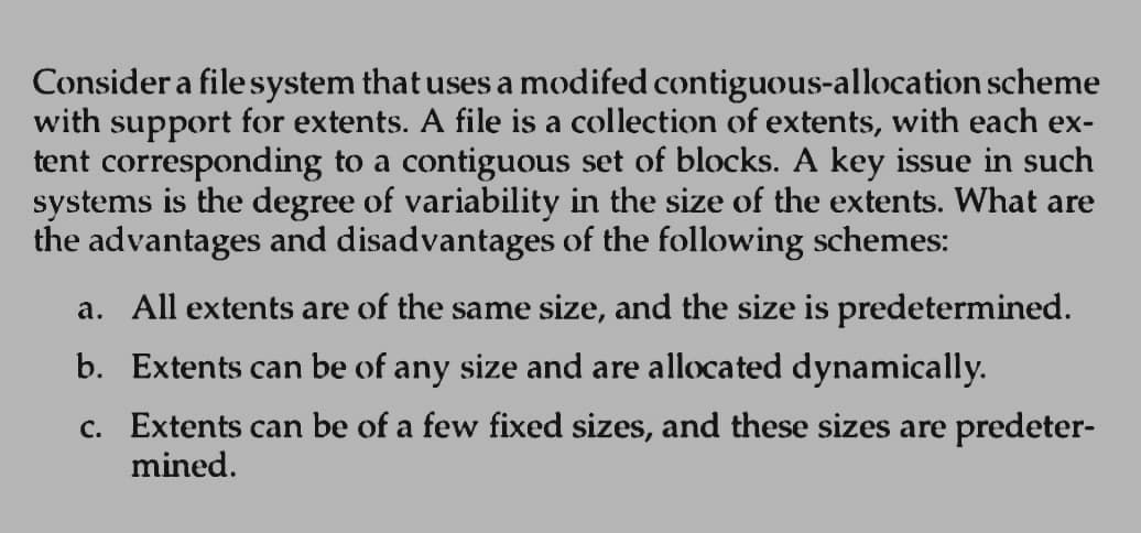 Consider a file system that uses a modifed contiguous-allocation scheme
with support for extents. A file is a collection of extents, with each ex-
tent corresponding to a contiguous set of blocks. A key issue in such
systems is the degree of variability in the size of the extents. What are
the advantages and disadvantages of the following schemes:
a. All extents are of the same size, and the size is predetermined.
b. Extents can be of any size and are allocated dynamically.
c. Extents can be of a few fixed sizes, and these sizes are predeter-
mined.