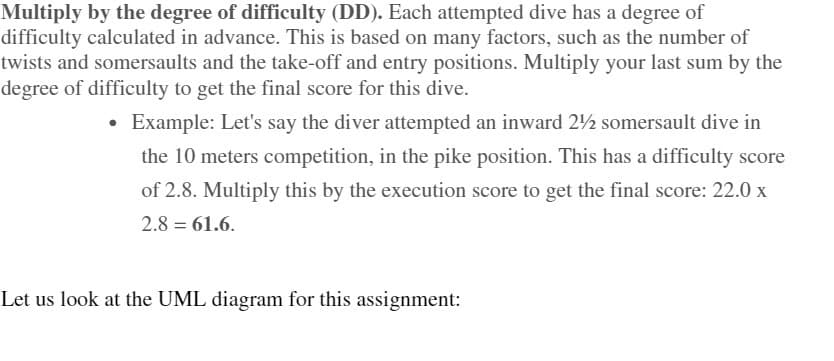 Multiply by the degree of difficulty (DD). Each attempted dive has a degree of
difficulty calculated in advance. This is based on many factors, such as the number of
twists and somersaults and the take-off and entry positions. Multiply your last sum by the
degree of difficulty to get the final score for this dive.
Example: Let's say the diver attempted an inward 22 somersault dive in
the 10 meters competition, in the pike position. This has a difficulty score
of 2.8. Multiply this by the execution score to get the final score: 22.0 x
2.8 = 61.6.
Let us look at the UML diagram for this assignment:
