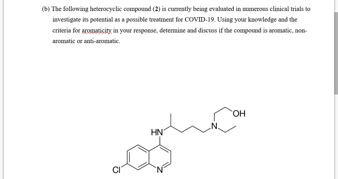 (b) The following heterocyclic compound (2) is currently being evaluated in numerous clinical trials to
investigate its potential as a possible treatment for COVID-19. Using your knowledge and the
criteria for aromaticity in your response, determine and discuss if the compound is aromatic, non-
aromatic or anti-aromatic.
HN'
'N'
CI
`N'
