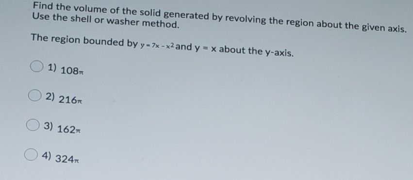 Find the volume of the solid generated by revolving the region about the given axis.
Use the shell or washer method.
The region bounded by y - 7x - x2 and y = x about the y-axis.
1) 108
2) 216*
3) 162
4) 324
