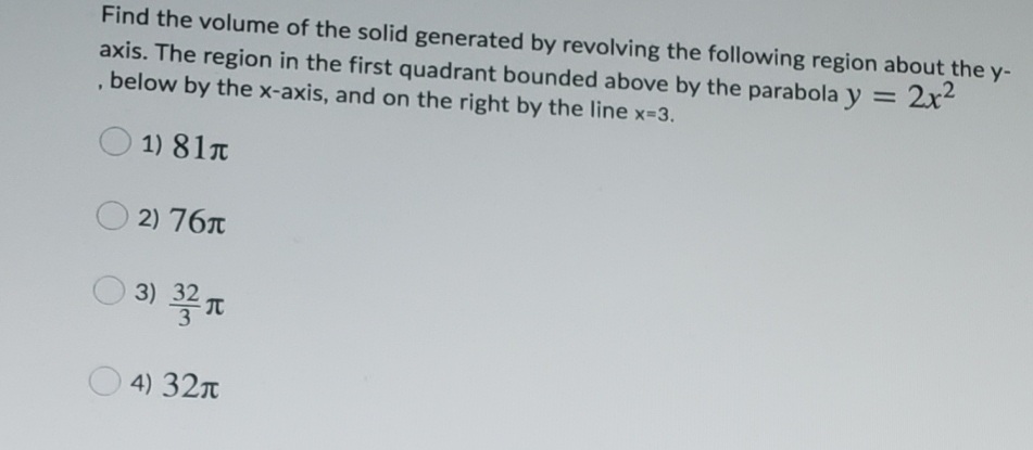 Find the volume of the solid generated by revolving the following region about the y-
2x2
axis. The region in the first quadrant bounded above by the parabola y =
, below by the x-axis, and on the right by the line x-3.
%3D
1) 81T
2) 76T
3) 홍지
4) 32n
