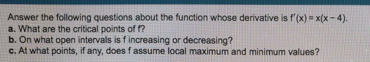 Answer the following questions about the function whose derivative is f'(x) = x(x – 4).
a. What are the critical points of f?
b. On what open intervals is f increasing or decreasing?
c. At what points, if any, does f assume local maximum and minimum values?
