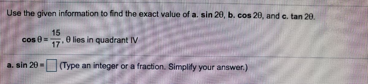 Use the given information to find the exact value of a. sin 20, b. cos 20, and c. tan 20.
15
0 lies in quadrant IV
17'
cos 0= --
a. sin 20=
(Type an integer or a fraction. Simplify your answer.)
