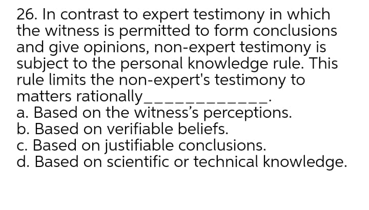 26. In contrast to expert testimony in which
the witness is permitted to form conclusions
and give opinions, non-expert testimony is
subject to the personal knowledge rule. This
rule limits the non-expert's testimony to
matters rationally_
a. Based on the witness's perceptions.
b. Based on verifiable beliefs.
c. Based on justifiable conclusions.
d. Based on scientific or technical knowledge.
