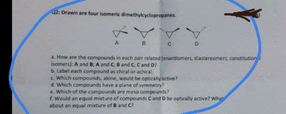 2: Drawn are four isomeric dimethylcyclopropanes.
a How are the compounds in each pair related (enantiomers, diastereomers, constitution
FSomers): A and B; A and C, Band C. Cand D?
b. Label each compound as chiral or achiral.
Which compounds, alone, would be optically active?
d. Which compounds have a plane of symmetry?
e. Which of the compounds are meso compounds?
f Would an equal mixture of compounds C and D be optically active? What
about an equal mixture of B and C?
