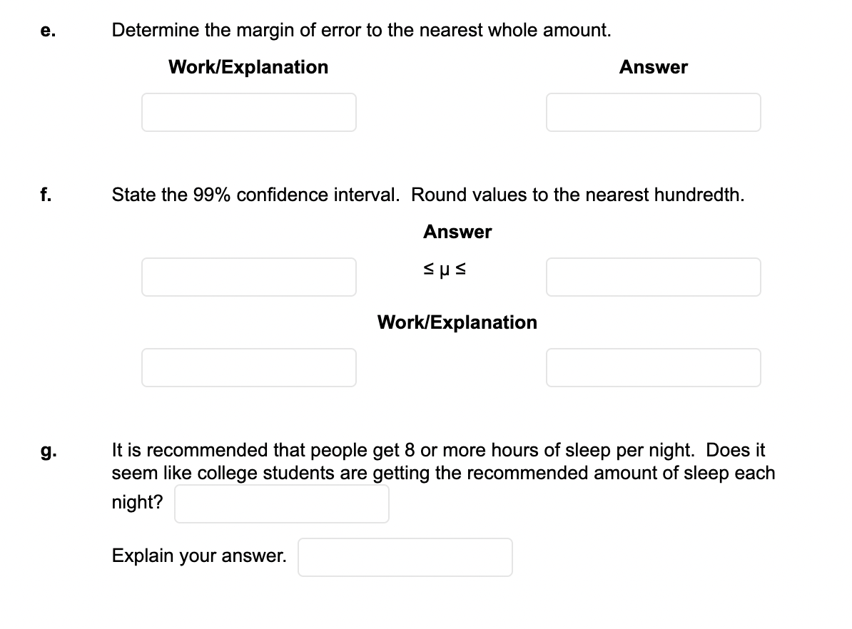 е.
Determine the margin of error to the nearest whole amount.
Work/Explanation
Answer
f.
State the 99% confidence interval. Round values to the nearest hundredth.
Answer
Work/Explanation
It is recommended that people get 8 or more hours of sleep per night. Does it
seem like college students are getting the recommended amount of sleep each
g.
night?
Explain your answer.
