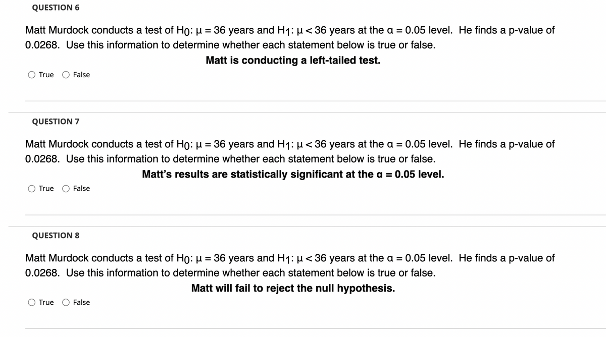 QUESTION 6
Matt Murdock conducts a test of Ho: µ = 36 years and Hj: µ < 36 years at the a =
0.05 level. He finds a p-value of
0.0268. Use this information to determine whether each statement below is true or false.
Matt is conducting a left-tailed test.
True
False
QUESTION 7
Matt Murdock conducts a test of Ho: µ = 36 years and H1: µ<36 years at the a = 0.05 level. He finds a p-value of
0.0268. Use this information to determine whether each statement below is true or false.
Matt's results are statistically significant at the a = 0.05 level.
True
False
QUESTION 8
Matt Murdock conducts a test of Ho: µ = 36 years and H1: µ< 36 years at the a = 0.05 level. He finds a p-value of
0.0268. Use this information to determine whether each statement below is true or false.
Matt will fail to reject the null hypothesis.
True
False
