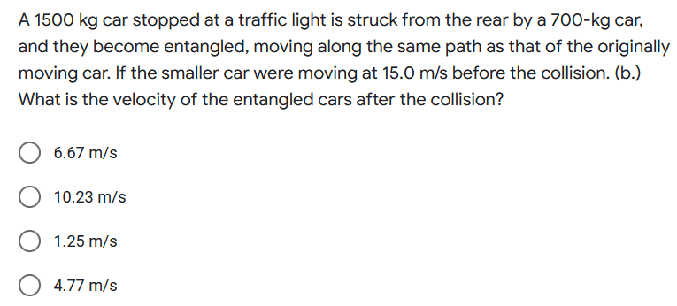 A 1500 kg car stopped at a traffic light is struck from the rear by a 700-kg car,
and they become entangled, moving along the same path as that of the originally
moving car. If the smaller car were moving at 15.0 m/s before the collision. (b.)
What is the velocity of the entangled cars after the collision?
6.67 m/s
10.23 m/s
1.25 m/s
4.77 m/s
