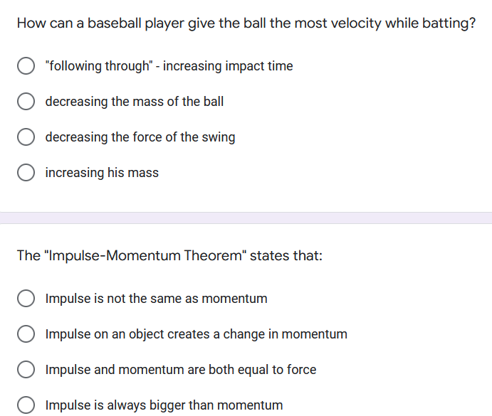 How can a baseball player give the ball the most velocity while batting?
"following through" - increasing impact time
decreasing the mass of the ball
decreasing the force of the swing
increasing his mass
The "Impulse-Momentum Theorem" states that:
Impulse is not the same as momentum
Impulse on an object creates a change in momentum
Impulse and momentum are both equal to force
Impulse is always bigger than momentum
