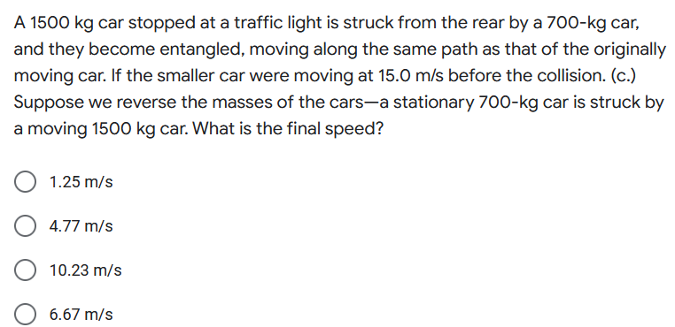 A 1500 kg car stopped at a traffic light is struck from the rear by a 700-kg car,
and they become entangled, moving along the same path as that of the originally
moving car. If the smaller car were moving at 15.0 m/s before the collision. (c.)
Suppose we reverse the masses of the cars-a stationary 700-kg car is struck by
a moving 1500 kg car. What is the final speed?
1.25 m/s
4.77 m/s
10.23 m/s
6.67 m/s
