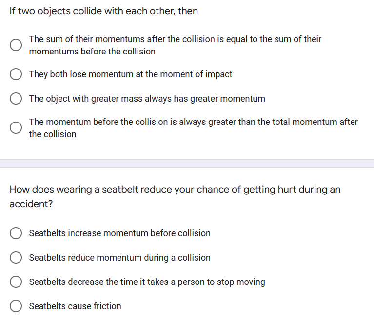 If two objects collide with each other, then
The sum of their momentums after the collision is equal to the sum of their
momentums before the collision
They both lose momentum at the moment of impact
The object with greater mass always has greater momentum
The momentum before the collision is always greater than the total momentum after
the collision
How does wearing a seatbelt reduce your chance of getting hurt during an
accident?
Seatbelts increase momentum before collision
Seatbelts reduce momentum during a collision
Seatbelts decrease the time it takes a person to stop moving
Seatbelts cause friction
