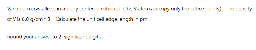 Vanadium crystallizes in a body centered cubic cell (the V atoms occupy only the lattice points). The density
of V is 6.0 g/cm^3. Calculate the unit cell edge length in pm.
Round your answer to 2 significant digits.