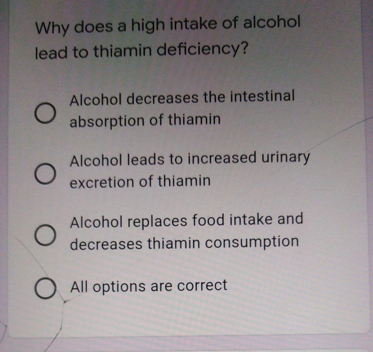 Why does a high intake of alcohol
lead to thiamin deficiency?
Alcohol decreases the intestinal
absorption of thiamin
Alcohol leads to increased urinary
excretion of thiamin
Alcohol replaces food intake and
decreases thiamin consumption
O All options are correct
