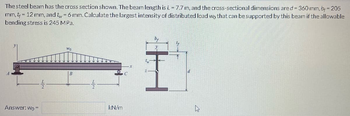 The steel beam has the cross section shown. The beam length is L = 7.7 m, and the cross-sectional dimensions are d = 360 mm, b = 205
mm, 12 mm, and tw = 6 mm. Calculate the largest intensity of distributed load wo that can be supported by this bearn if the allowable
bending stress is 245 MPa.
Answer: Wo=
Wo
B
kN/m
be
I
y
T