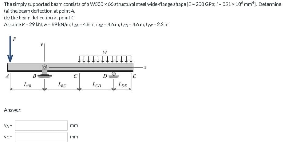 The
simply supported bearn consists of a W530 × 66 structural steel wide-flange shape [E = 200 GPa; 1= 351 x 10 mm4]. Determine
the beam deflection at point A.
(a)
(b) the beam deflection at point C.
Assume P = 29 KN, w = 69 kN/m, LAB = 4.6 m, Lec=4.6 m, Lco=4.6 m, LDE = 2.3 m.
Answer:
VA=
P
VC=
B
LAB
LBC
mm
mm
LCD
W
D
LDE
E
X