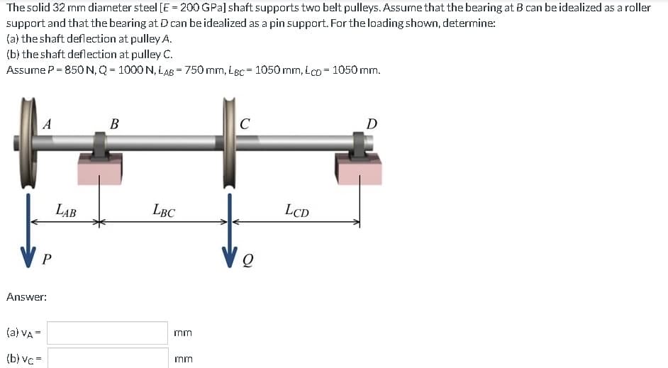 The solid 32 mm diameter steel [E = 200 GPa] shaft supports two belt pulleys. Assume that the bearing at B can be idealized as a roller
support and that the bearing at D can be idealized as a pin support. For the loading shown, determine:
(a) the shaft deflection at pulley A.
(b) the shaft deflection at pulley C.
Assume P = 850 N, Q = 1000 N, LAB = 750 mm, Lec= 1050 mm, Lcp = 1050 mm.
A
P
Answer:
(a) VA =
(b) vc=
LAB
B
LBC
mm
mm
C
Vo
LCD
D