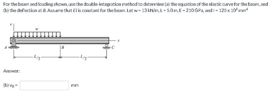 For the beam and loading shown, use the double-integration method to determine (a) the equation of the elastic curve for the beam, and
(b) the deflection at B. Assume that El is constant for the beam. Let w = 13 kN/m, L= 5.0 m, E = 210 GPa, and 1= 125 x 10 mm
Answer:
(b) VB=
·L/2
B
mm
-L/2
X