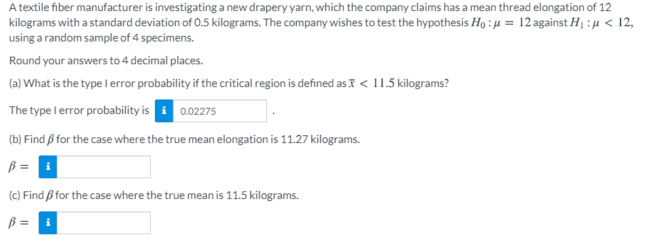 A textile fiber manufacturer is investigating a new drapery yarn, which the company claims has a mean thread elongation of 12
kilograms with a standard deviation of O.5 kilograms. The company wishes to test the hypothesis Ho : µ = 12 against H1 :µ < 12,
using a random sample of 4 specimens.
Round your answers to 4 decimal places.
(a) What is the type l error probability if the critical region is defined as I < 11.5 kilograms?
The type l error probability is i 0.02275
(b) Find B for the case where the true mean elongation is 11.27 kilograms.
ß =
i
(c) Find ß for the case where the true mean is 11.5 kilograms.
i
