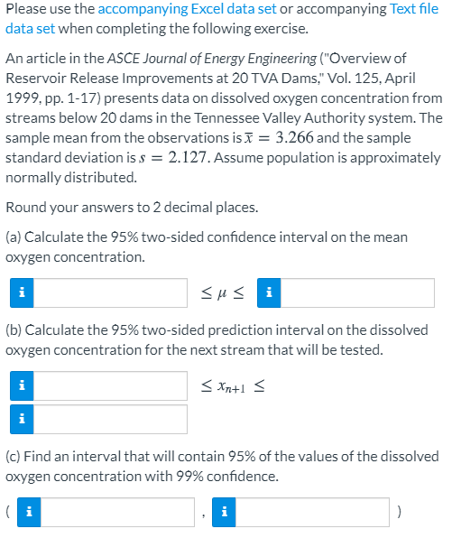 Please use the accompanying Excel data set or accompanying Text file
data set when completing the following exercise.
An article in the ASCE Journal of Energy Engineering ("Overview of
Reservoir Release Improvements at 20 TVA Dams," Vol. 125, April
1999, pp. 1-17) presents data on dissolved oxygen concentration from
streams below 20 dams in the Tennessee Valley Authority system. The
sample mean from the observations is = 3.266 and the sample
standard deviation is s = 2.127. Assume population is approximately
normally distributed.
Round your answers to 2 decimal places.
(a) Calculate the 95% two-sided confidence interval on the mear
oxygen concentration.
sHS i
i
(b) Calculate the 95% two-sided prediction interval on the dissolved
oxygen concentration for the next stream that will be tested.
i
(c) Find an interval that will contain 95% of the values of the dissolved
oxygen concentration with 99% confidence.

