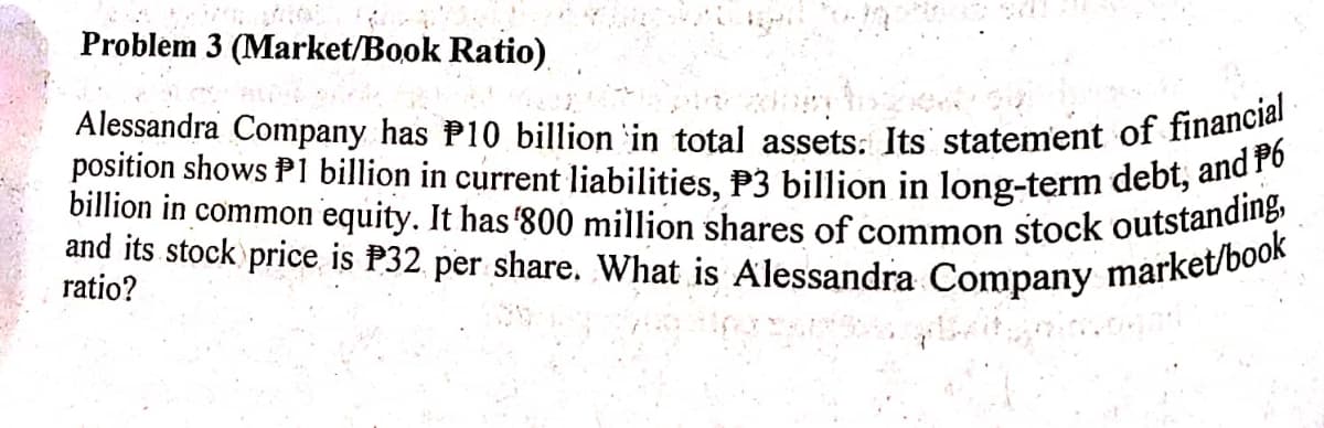 Alessandra Company has P10 billion in total assets: Its statement of financial
billion in common equity. It has '800 million shares of common stock outstanding,
position shows P1 billion in current liabilities, P3 billion in long-term debt, and P6
and its stock price is P32. per share. What is Alessandra Company market/book
Problem 3 (Market/Book Ratio).
ratio?
