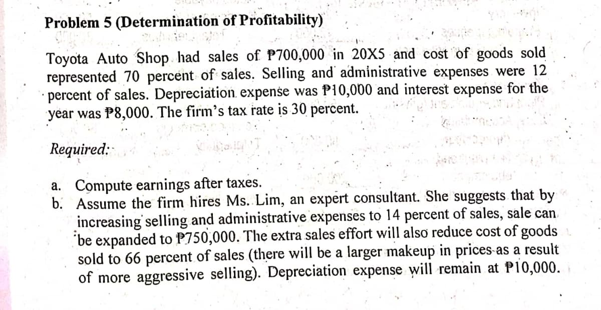 Problem 5 (Determination of Profitability)
Toyota Auto Shop had sales of P700,000 in 20X5 and cost of goods sold
represented 70 percent of sales. Selling and administrative expenses were 12
· percent of sales. Depreciation, expense was P10,000 and interest expense for the
year was P8,000. The firm's tax rate is 30 percent.
Required:
a. Compute earnings after taxes.
b. Assume the firm hires Ms. Lim, an expert consultant. She suggests that by
increasing' selling and administrative expenses to 14 percent of sales, sale can
"be expanded to P750,000. The extra sales effort will also reduce cost of goods
sold to 66 percent of sales (there will be a larger makeup in prices as a result
of more aggressive selling). Depreciation expense will remain at P10,000.
