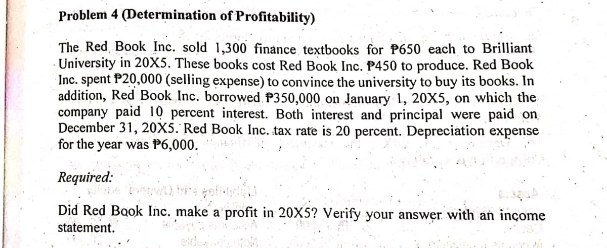 Problem 4 (Determination of Profitability)
The Red, Book Inc. sold 1,300 finance textbooks for P650 each to Brilliant
University in 20X5. These books cost Red Book Inc. P450 to produce. Red Book
Inc. spent P20,000 (selling expense) to convince the university to buy its books. In
addition, Red Book Inc. borrowed P350,000 on January 1, 20X5, on which the
company paid 10 percent interest. Both interest and principal were paid on
December 31, 20X5. Red Book Inc. tax rate is 20 percent. Depreciation expense
for the year was P6,000.
Required:
Did Red Book Inc. make a'profit in 20X5? Verify your answer with an inçome
statement.
