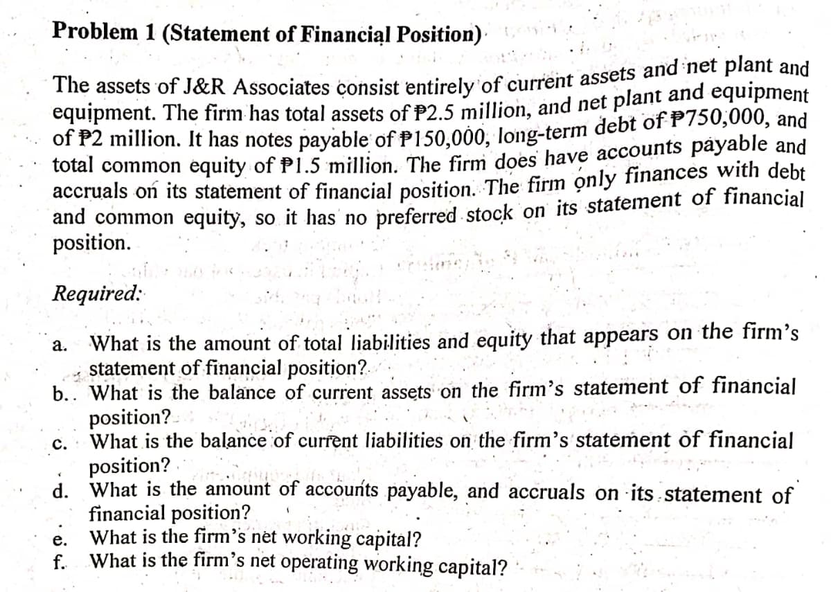 The assets of J&R Associates consist entirely of current assets and net plant and
Problem 1 (Statement of Financiąl Position)
equipment. The firm has total assets of P2.5 million, and net plant and equipment
of P2 million. It has notes payable of P150.000, long-term debt of P/50,000, and
total common équity of P1.5 million.. The firm does have accounts päyable and
accruals on its statement of financial position The firm only finances wWith debt
and common equity, so it has' no preferred stock on its statement of financial
position.
Required:
What is the amount of total liabilities and equity that appears on the firm's
statement of financial position?.
b.. What is the balance of current assets on the firm's statement of financial
position?-
What is the balance of current liabilities on the firm's statement of financial
position?
d. What is the amount of accounts payable, and accruals on its statement of
financial position?
What is the firm's net working capital?
What is the firm's net operating working capital?
а.
с.
е.
f.
