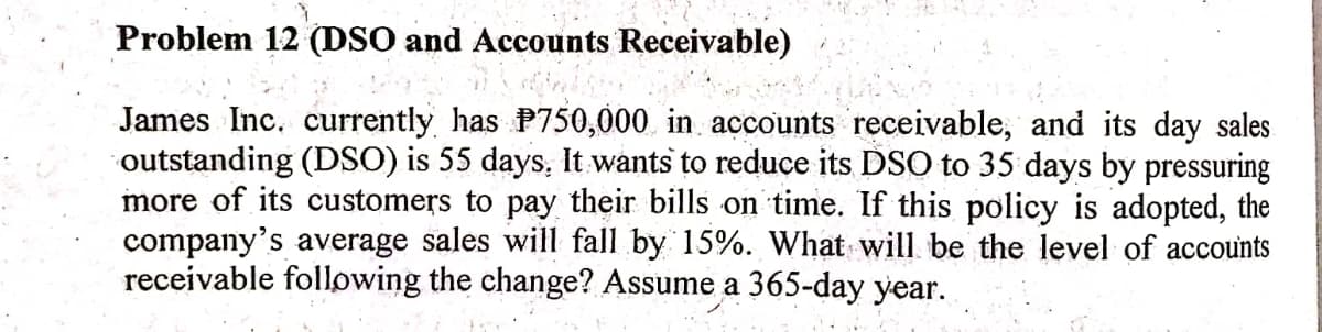 Problem 12 (DSO and Accounts Receivable)
James Inc. currently has P750,000 in accounts receivable, and its day sales
outstanding (DSO) is 55 days, It wants to reduce its DSO to 35 days by pressuring
more of its customers to pay their bills on time. If this policy is adopted, the
company's average sales will fall by 15%. What will be the level of accounts
receivable following the change? Assume a 365-day year.
